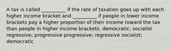 A tax is called __________ if the rate of taxation goes up with each higher income bracket and __________ if people in lower income brackets pay a higher proportion of their income toward the tax than people in higher income brackets. democratic; socialist regressive; progressive progressive; regressive socialist; democratic