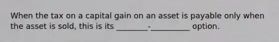 When the tax on a capital gain on an asset is payable only when the asset is sold, this is its ________-__________ option.