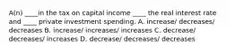 A(n) ____in the tax on capital income ____ the real interest rate and ____ private investment spending. A. increase/ decreases/ decreases B. increase/ increases/ increases C. decrease/ decreases/ increases D. decrease/ decreases/ decreases