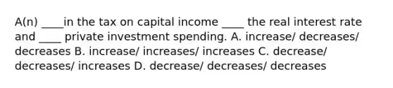 A(n) ____in the tax on capital income ____ the real interest rate and ____ private investment spending. A. increase/ decreases/ decreases B. increase/ increases/ increases C. decrease/ decreases/ increases D. decrease/ decreases/ decreases