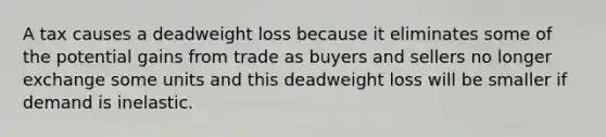 A tax causes a deadweight loss because it eliminates some of the potential gains from trade as buyers and sellers no longer exchange some units and this deadweight loss will be smaller if demand is inelastic.