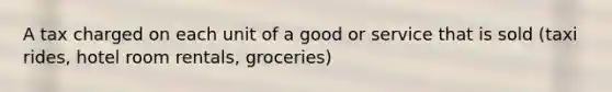 A tax charged on each unit of a good or service that is sold (taxi rides, hotel room rentals, groceries)