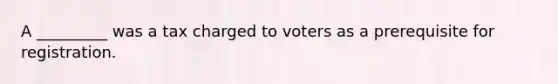 A _________ was a tax charged to voters as a prerequisite for registration.