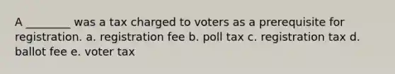 A ________ was a tax charged to voters as a prerequisite for registration. a. registration fee b. poll tax c. registration tax d. ballot fee e. voter tax