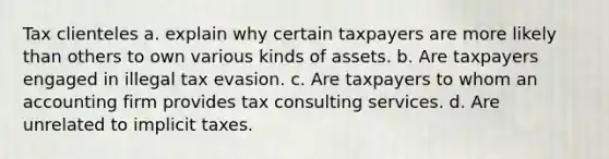 Tax clienteles a. explain why certain taxpayers are more likely than others to own various kinds of assets. b. Are taxpayers engaged in illegal tax evasion. c. Are taxpayers to whom an accounting firm provides tax consulting services. d. Are unrelated to implicit taxes.