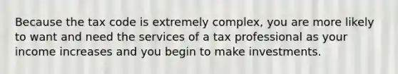 Because the tax code is extremely complex, you are more likely to want and need the services of a tax professional as your income increases and you begin to make investments.