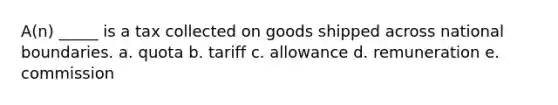 A(n) _____ is a tax collected on goods shipped across national boundaries. a. quota b. tariff c. allowance d. remuneration e. commission