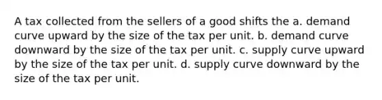 A tax collected from the sellers of a good shifts the a. demand curve upward by the size of the tax per unit. b. demand curve downward by the size of the tax per unit. c. supply curve upward by the size of the tax per unit. d. supply curve downward by the size of the tax per unit.