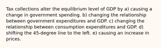 Tax collections alter the equilibrium level of GDP by a) causing a change in government spending. b) changing the relationship between government expenditures and GDP. c) changing the relationship between consumption expenditures and GDP. d) shifting the 45-degree line to the left. e) causing an increase in prices.