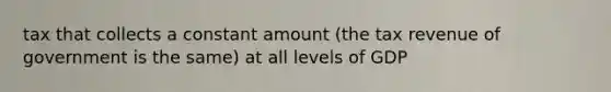 tax that collects a constant amount (the tax revenue of government is the same) at all levels of GDP