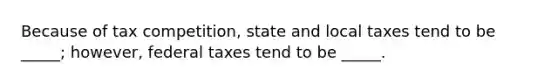 Because of tax competition, state and local taxes tend to be _____; however, federal taxes tend to be _____.