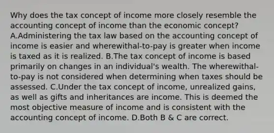 Why does the tax concept of income more closely resemble the accounting concept of income than the economic​ concept? A.Administering the tax law based on the accounting concept of income is easier and​ wherewithal-to-pay is greater when income is taxed as it is realized. B.The tax concept of income is based primarily on changes in an​ individual's wealth. The​ wherewithal-to-pay is not considered when determining when taxes should be assessed. C.Under the tax concept of​ income, unrealized​ gains, as well as gifts and inheritances are income. This is deemed the most objective measure of income and is consistent with the accounting concept of income. D.Both B​ & C are correct.