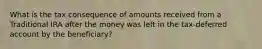 What is the tax consequence of amounts received from a Traditional IRA after the money was left in the tax-deferred account by the beneficiary?
