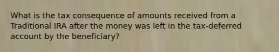 What is the tax consequence of amounts received from a Traditional IRA after the money was left in the tax-deferred account by the beneficiary?