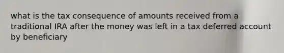 what is the tax consequence of amounts received from a traditional IRA after the money was left in a tax deferred account by beneficiary