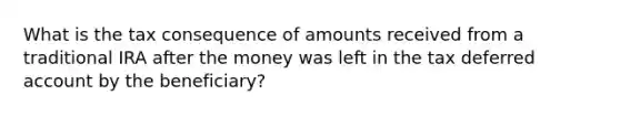 What is the tax consequence of amounts received from a traditional IRA after the money was left in the tax deferred account by the beneficiary?