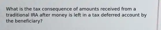 What is the tax consequence of amounts received from a traditional IRA after money is left in a tax deferred account by the beneficiary?