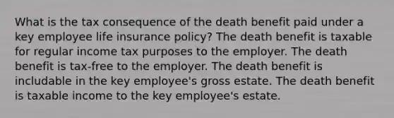 What is the tax consequence of the death benefit paid under a key employee life insurance policy? The death benefit is taxable for regular income tax purposes to the employer. The death benefit is tax-free to the employer. The death benefit is includable in the key employee's gross estate. The death benefit is taxable income to the key employee's estate.