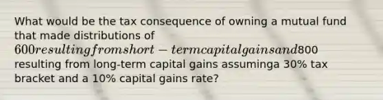 What would be the tax consequence of owning a mutual fund that made distributions of 600resulting from short-term capital gains and800 resulting from long-term capital gains assuminga 30% tax bracket and a 10% capital gains rate?