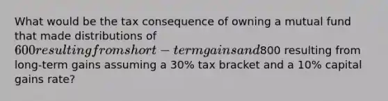 What would be the tax consequence of owning a mutual fund that made distributions of 600 resulting from short-term gains and800 resulting from long-term gains assuming a 30% tax bracket and a 10% capital gains rate?