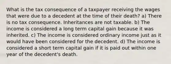 What is the tax consequence of a taxpayer receiving the wages that were due to a decedent at the time of their death? a) There is no tax consequence. Inheritances are not taxable. b) The income is considered a long term capital gain because it was inherited. c) The income is considered ordinary income just as it would have been considered for the decedent. d) The income is considered a short term capital gain if it is paid out within one year of the decedent's death.