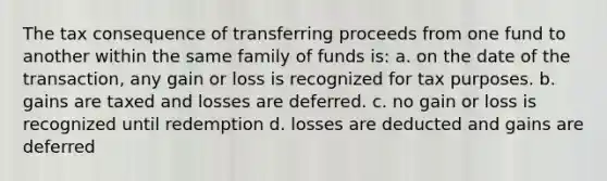 The tax consequence of transferring proceeds from one fund to another within the same family of funds is: a. on the date of the transaction, any gain or loss is recognized for tax purposes. b. gains are taxed and losses are deferred. c. no gain or loss is recognized until redemption d. losses are deducted and gains are deferred