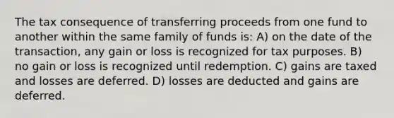 The tax consequence of transferring proceeds from one fund to another within the same family of funds is: A) on the date of the transaction, any gain or loss is recognized for tax purposes. B) no gain or loss is recognized until redemption. C) gains are taxed and losses are deferred. D) losses are deducted and gains are deferred.