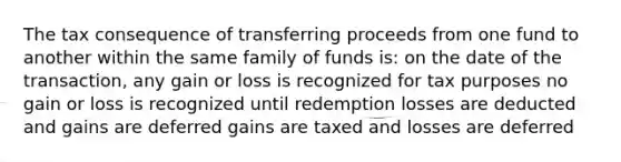 The tax consequence of transferring proceeds from one fund to another within the same family of funds is: on the date of the transaction, any gain or loss is recognized for tax purposes no gain or loss is recognized until redemption losses are deducted and gains are deferred gains are taxed and losses are deferred