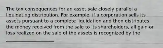 The tax consequences for an asset sale closely parallel a liquidating distribution. For example, if a corporation sells its assets pursuant to a complete liquidation and then distributes the money received from the sale to its shareholders, all gain or loss realized on the sale of the assets is recognized by the _____________________.