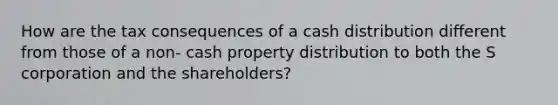 How are the tax consequences of a cash distribution different from those of a non- cash property distribution to both the S corporation and the shareholders?