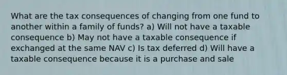 What are the tax consequences of changing from one fund to another within a family of funds? a) Will not have a taxable consequence b) May not have a taxable consequence if exchanged at the same NAV c) Is tax deferred d) Will have a taxable consequence because it is a purchase and sale