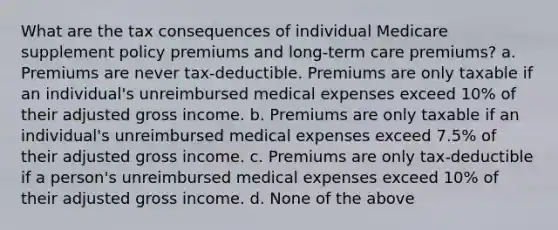 What are the tax consequences of individual Medicare supplement policy premiums and long-term care premiums? a. Premiums are never tax-deductible. Premiums are only taxable if an individual's unreimbursed medical expenses exceed 10% of their adjusted gross income. b. Premiums are only taxable if an individual's unreimbursed medical expenses exceed 7.5% of their adjusted gross income. c. Premiums are only tax-deductible if a person's unreimbursed medical expenses exceed 10% of their adjusted gross income. d. None of the above