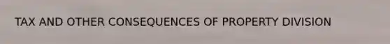 TAX AND OTHER CONSEQUENCES OF PROPERTY DIVISION