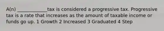 A(n) _____________tax is considered a progressive tax. Progressive tax is a rate that increases as the amount of taxable income or funds go up. 1 Growth 2 Increased 3 Graduated 4 Step