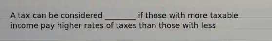 A tax can be considered ________ if those with more taxable income pay higher rates of taxes than those with less