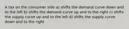 A tax on the consumer side a) shifts the demand curve down and to the left b) shifts the demand curve up and to the right c) shifts the supply curve up and to the left d) shifts the supply curve down and to the right