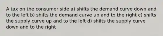 A tax on the consumer side a) shifts the demand curve down and to the left b) shifts the demand curve up and to the right c) shifts the supply curve up and to the left d) shifts the supply curve down and to the right