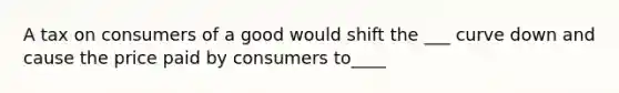 A tax on consumers of a good would shift the ___ curve down and cause the price paid by consumers to____