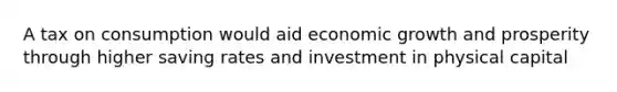 A tax on consumption would aid economic growth and prosperity through higher saving rates and investment in physical capital