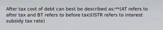 After tax cost of debt can best be described as:**(AT refers to after tax and BT refers to before tax)(ISTR refers to interest subsidy tax rate)