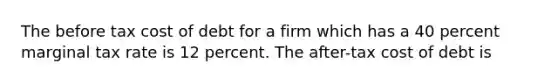 The before tax cost of debt for a firm which has a 40 percent marginal tax rate is 12 percent. The after-tax cost of debt is