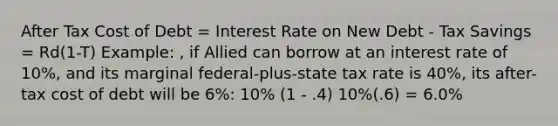 After Tax Cost of Debt = Interest Rate on New Debt - Tax Savings = Rd(1-T) Example: , if Allied can borrow at an interest rate of 10%, and its marginal federal-plus-state tax rate is 40%, its after-tax cost of debt will be 6%: 10% (1 - .4) 10%(.6) = 6.0%