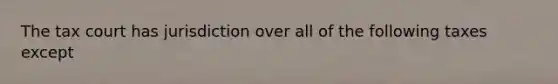 The tax court has jurisdiction over all of the following taxes except