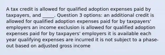 A tax credit is allowed for qualified adoption expenses paid by taxpayers, and _____. Question 3 options: an additional credit is allowed for qualified adoption expenses paid for by taxpayers' employers an income exclusion is allowed for qualified adoption expenses paid for by taxpayers' employers it is available each year qualifying expenses are incurred it is not subject to a phase-out based on adjusted gross income