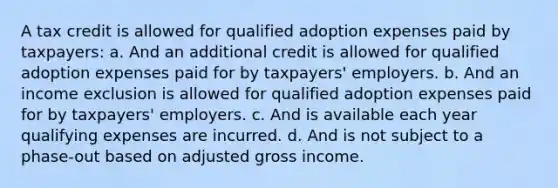 A tax credit is allowed for qualified adoption expenses paid by taxpayers: a. And an additional credit is allowed for qualified adoption expenses paid for by taxpayers' employers. b. And an income exclusion is allowed for qualified adoption expenses paid for by taxpayers' employers. c. And is available each year qualifying expenses are incurred. d. And is not subject to a phase-out based on adjusted gross income.