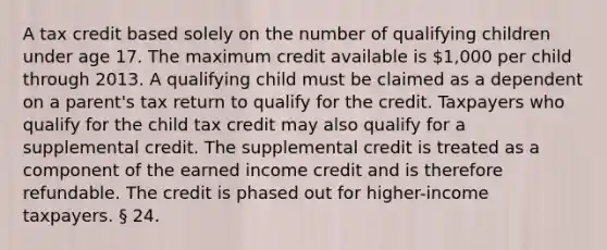 A tax credit based solely on the number of qualifying children under age 17. The maximum credit available is 1,000 per child through 2013. A qualifying child must be claimed as a dependent on a parent's tax return to qualify for the credit. Taxpayers who qualify for the child tax credit may also qualify for a supplemental credit. The supplemental credit is treated as a component of the earned income credit and is therefore refundable. The credit is phased out for higher-income taxpayers. § 24.