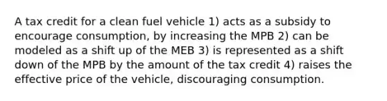 A tax credit for a clean fuel vehicle 1) acts as a subsidy to encourage consumption, by increasing the MPB 2) can be modeled as a shift up of the MEB 3) is represented as a shift down of the MPB by the amount of the tax credit 4) raises the effective price of the vehicle, discouraging consumption.