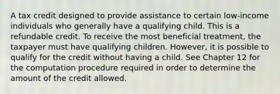 A tax credit designed to provide assistance to certain low-income individuals who generally have a qualifying child. This is a refundable credit. To receive the most beneficial treatment, the taxpayer must have qualifying children. However, it is possible to qualify for the credit without having a child. See Chapter 12 for the computation procedure required in order to determine the amount of the credit allowed.