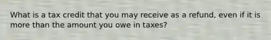 What is a tax credit that you may receive as a refund, even if it is more than the amount you owe in taxes?