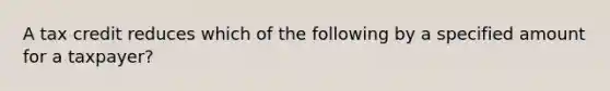 A tax credit reduces which of the following by a specified amount for a taxpayer?